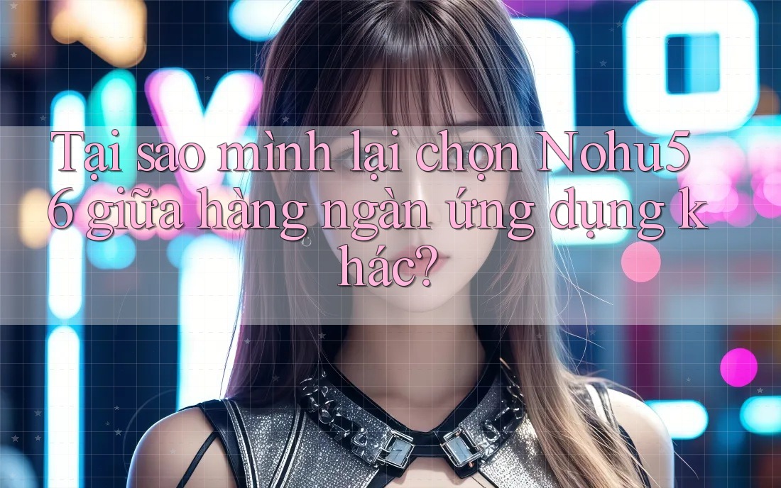 Tại sao mình lại chọn Nohu56 giữa hàng ngàn ứng dụng khác?