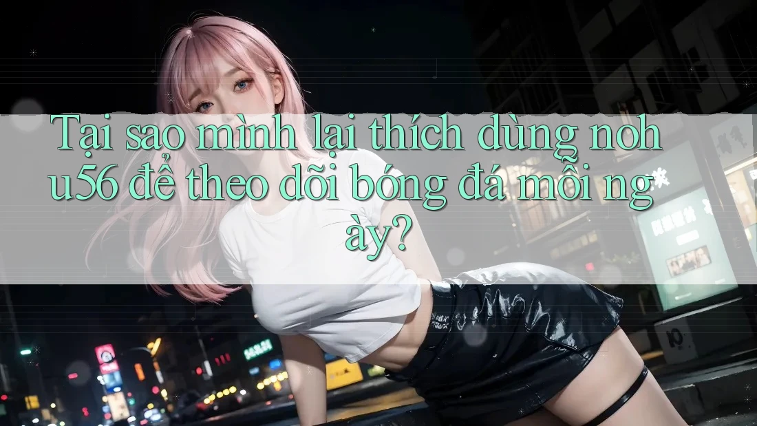 Tại sao mình lại thích dùng nohu56 để theo dõi bóng đá mỗi ngày?