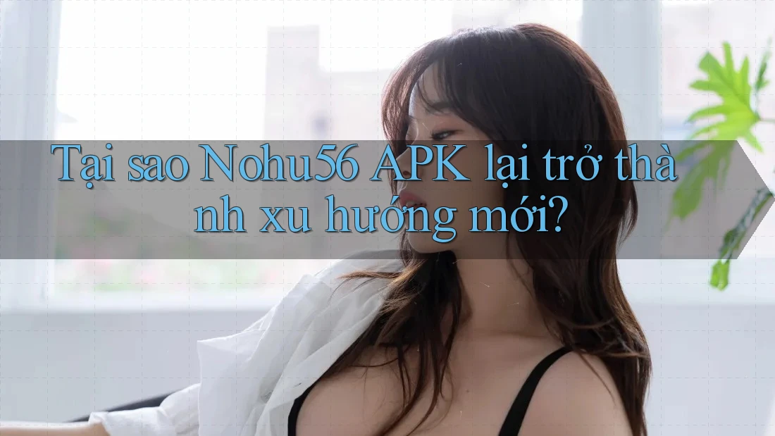 Tại sao Nohu56 APK lại trở thành xu hướng mới?