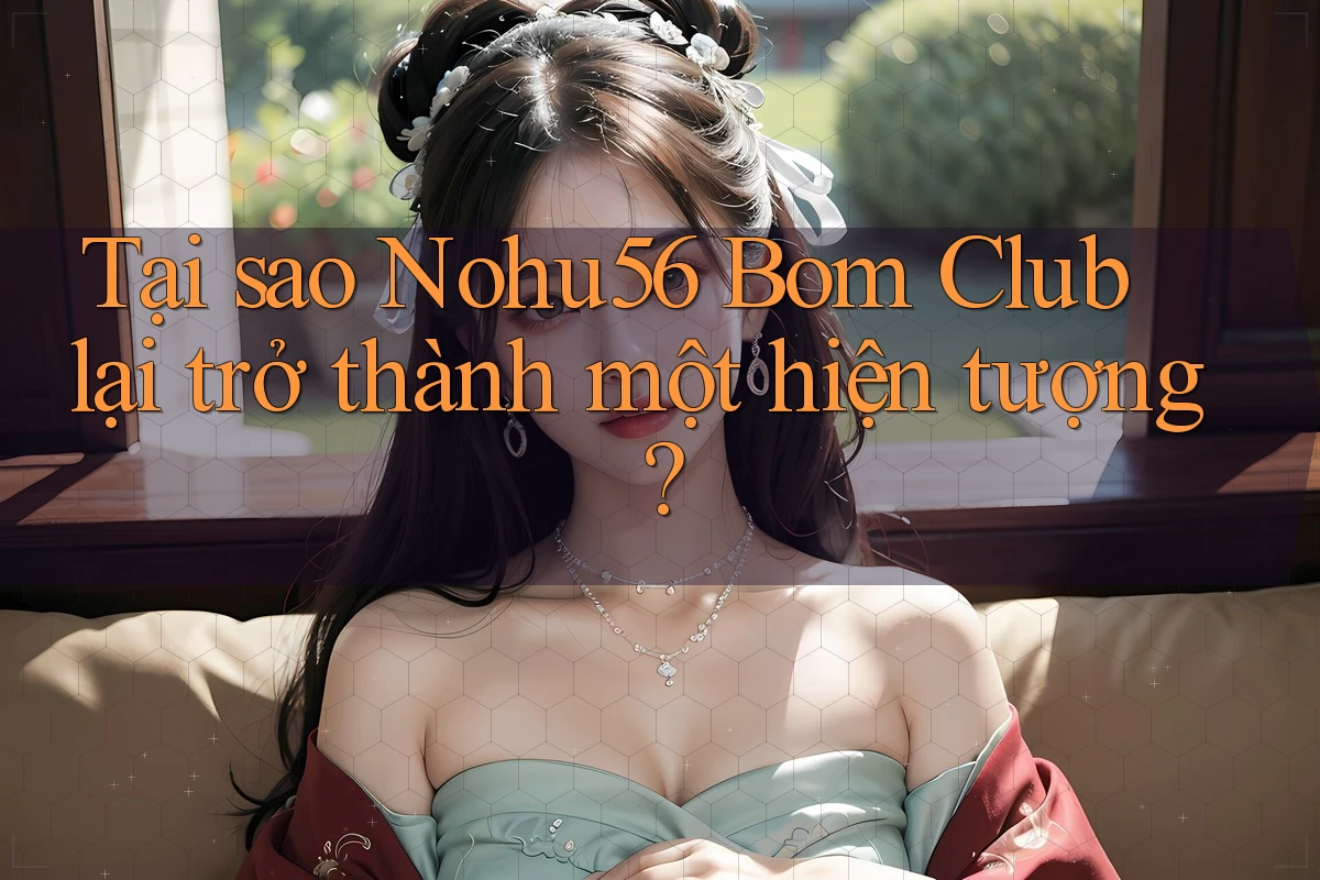 Tại sao Nohu56 Bom Club lại trở thành một hiện tượng?