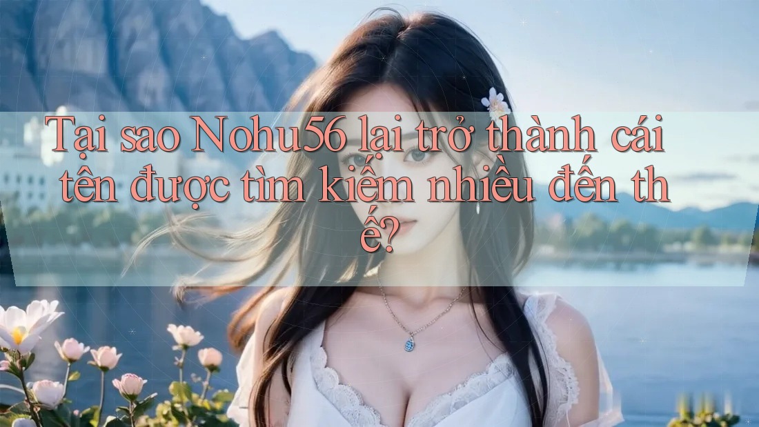 Tại sao Nohu56 lại trở thành cái tên được tìm kiếm nhiều đến thế?