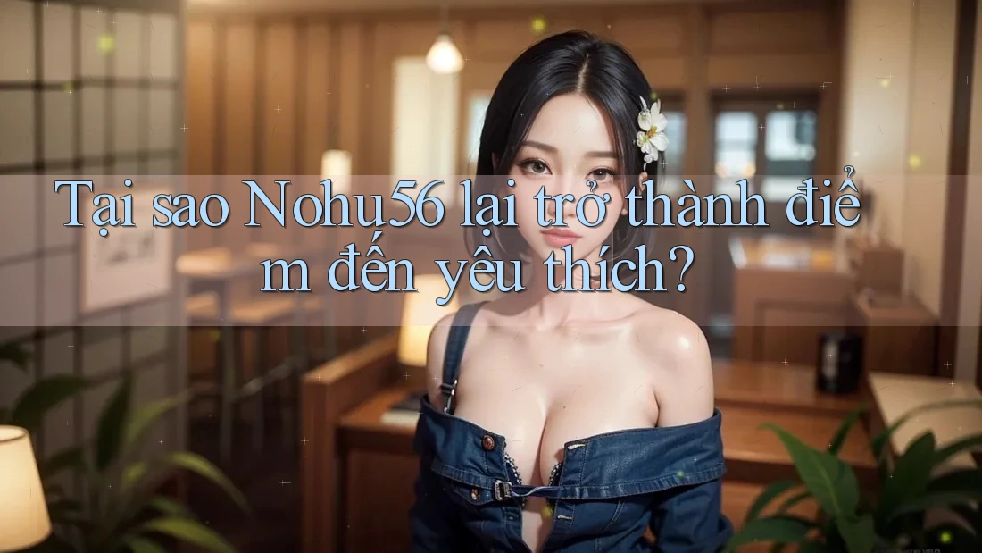 Tại sao Nohu56 lại trở thành điểm đến yêu thích?
