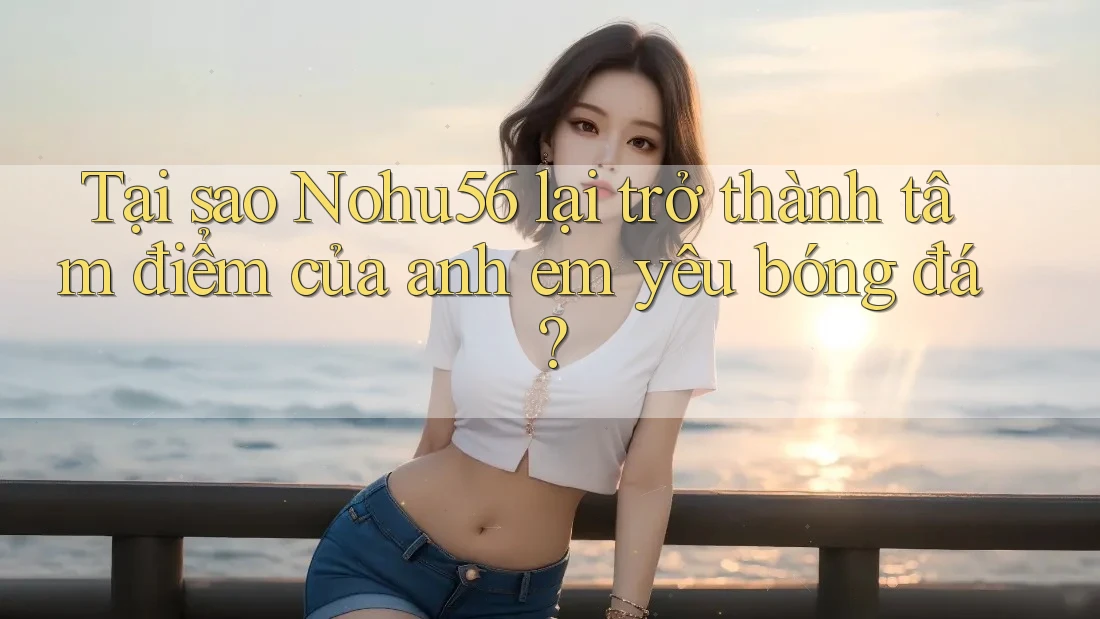 Tại sao Nohu56 lại trở thành tâm điểm của anh em yêu bóng đá?