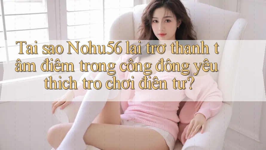 Tại sao Nohu56 lại trở thành tâm điểm trong cộng đồng yêu thích trò chơi điện tử?