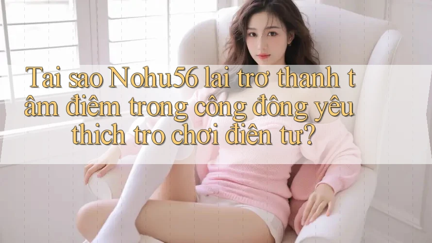 Tại sao Nohu56 lại trở thành tâm điểm trong cộng đồng yêu thích trò chơi điện tử?
