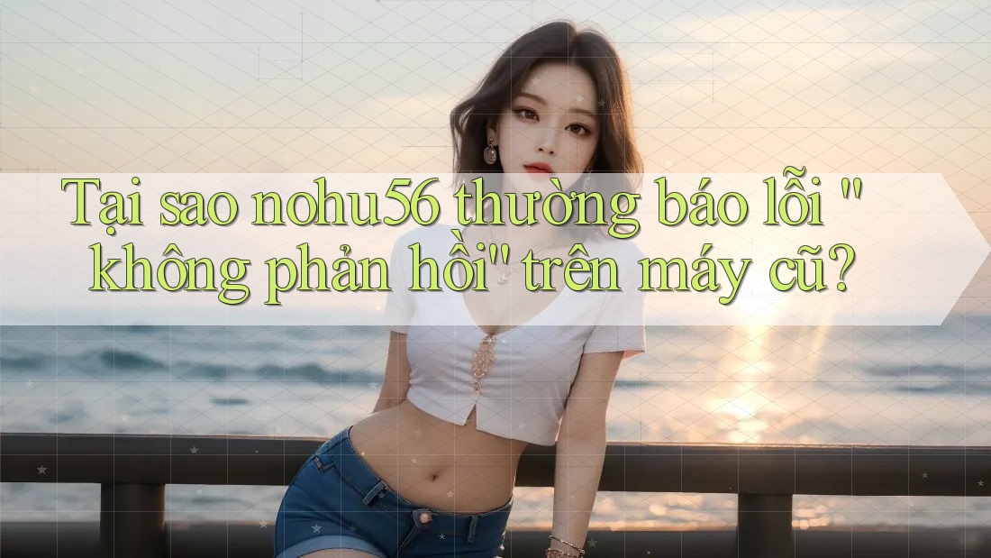 Tại sao nohu56 thường báo lỗi “không phản hồi” trên máy cũ?