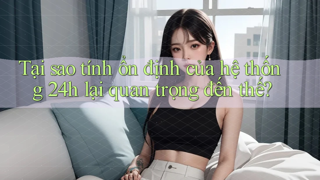 Tại sao tính ổn định của hệ thống 24h lại quan trọng đến thế?