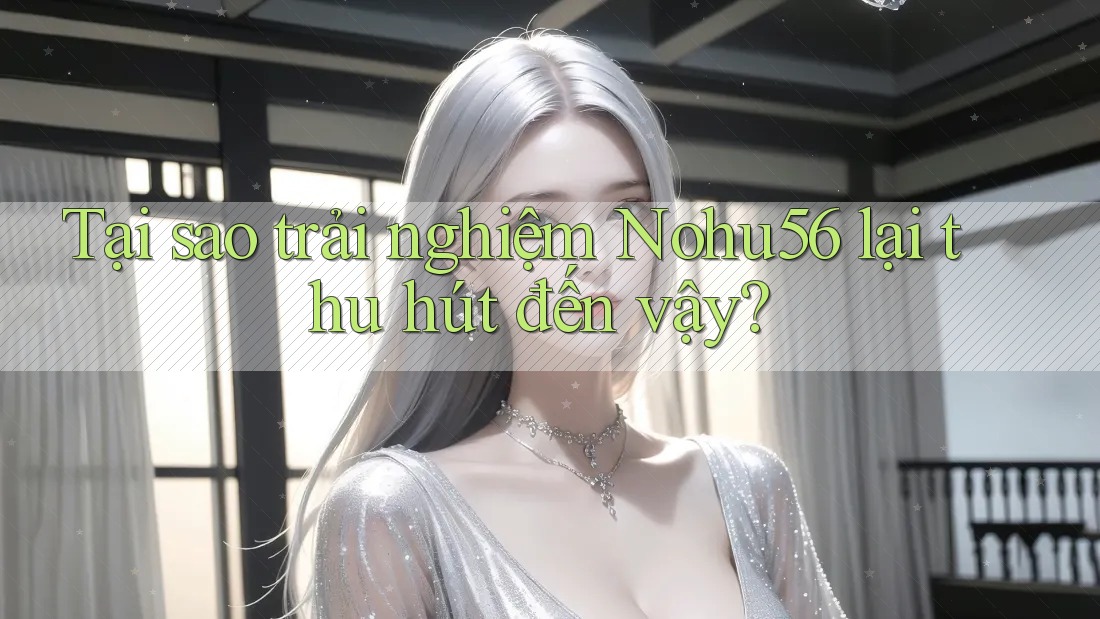 Tại sao trải nghiệm Nohu56 lại thu hút đến vậy?