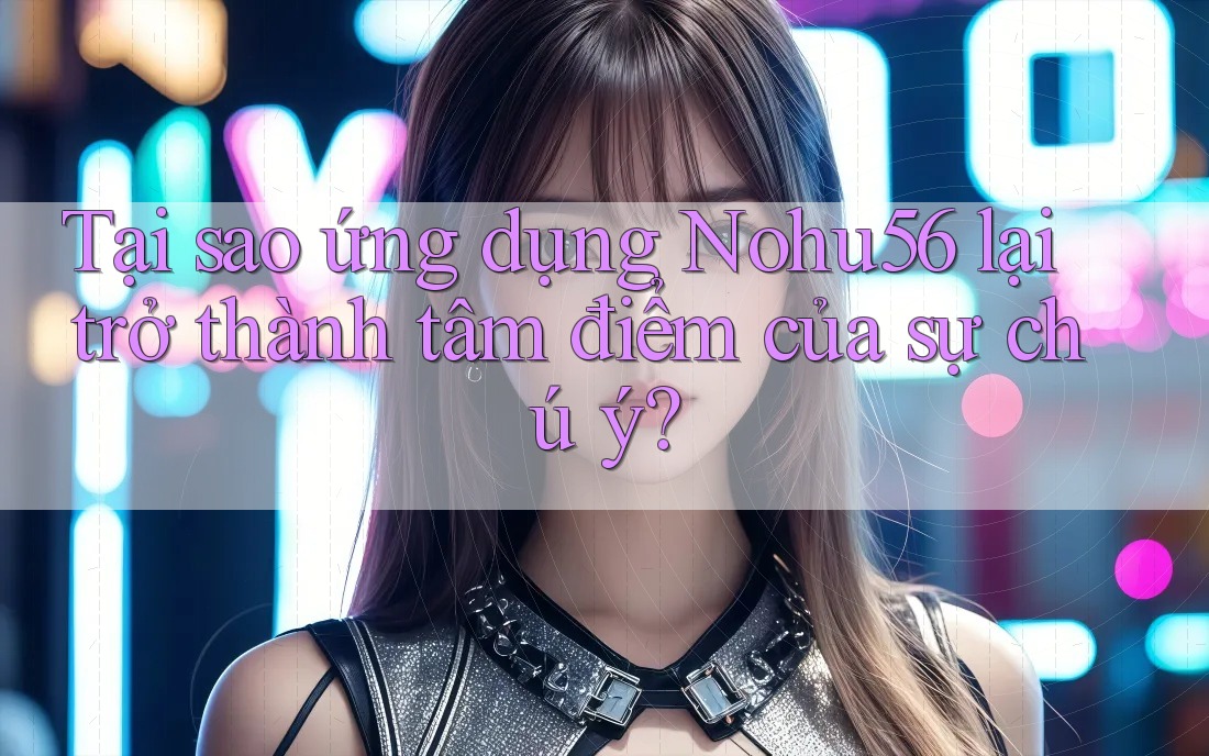 Tại sao ứng dụng Nohu56 lại trở thành tâm điểm của sự chú ý?