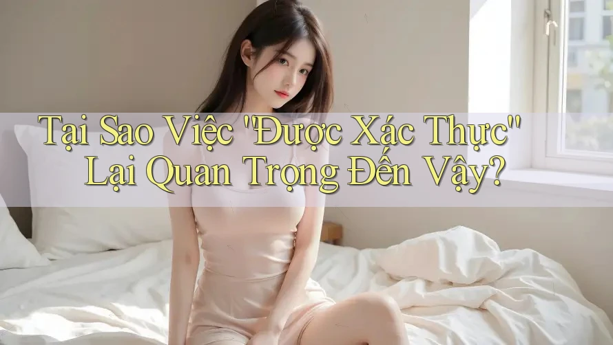 Tại Sao Việc “Được Xác Thực” Lại Quan Trọng Đến Vậy?