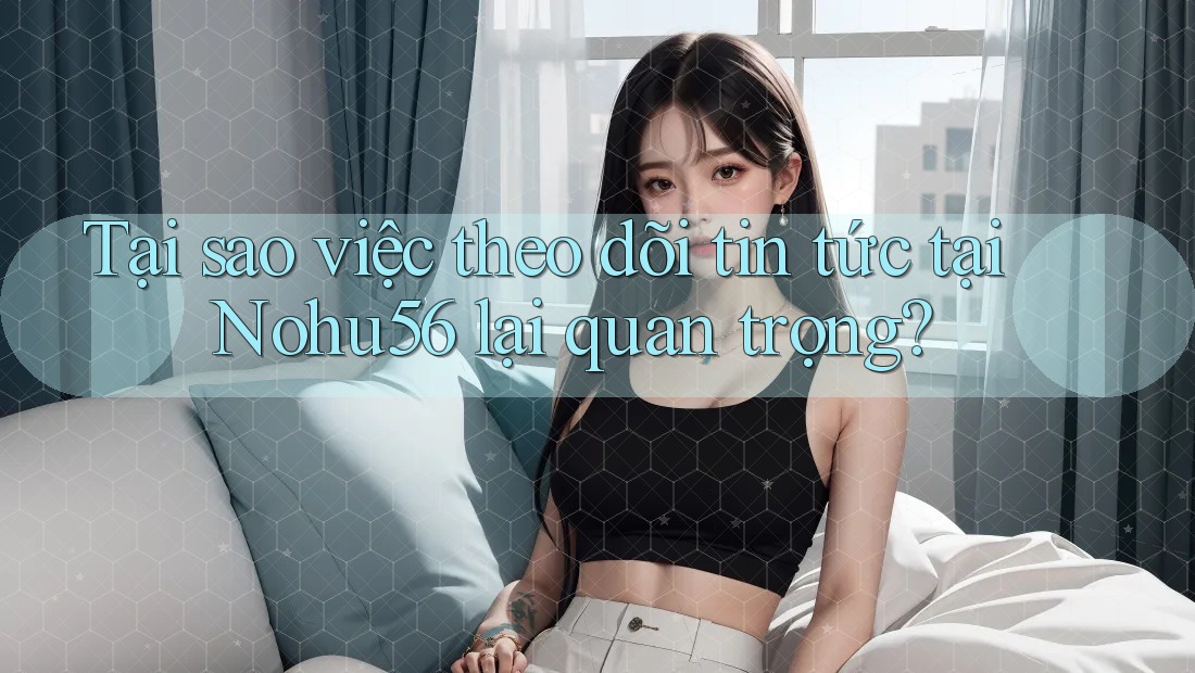 Tại sao việc theo dõi tin tức tại Nohu56 lại quan trọng?