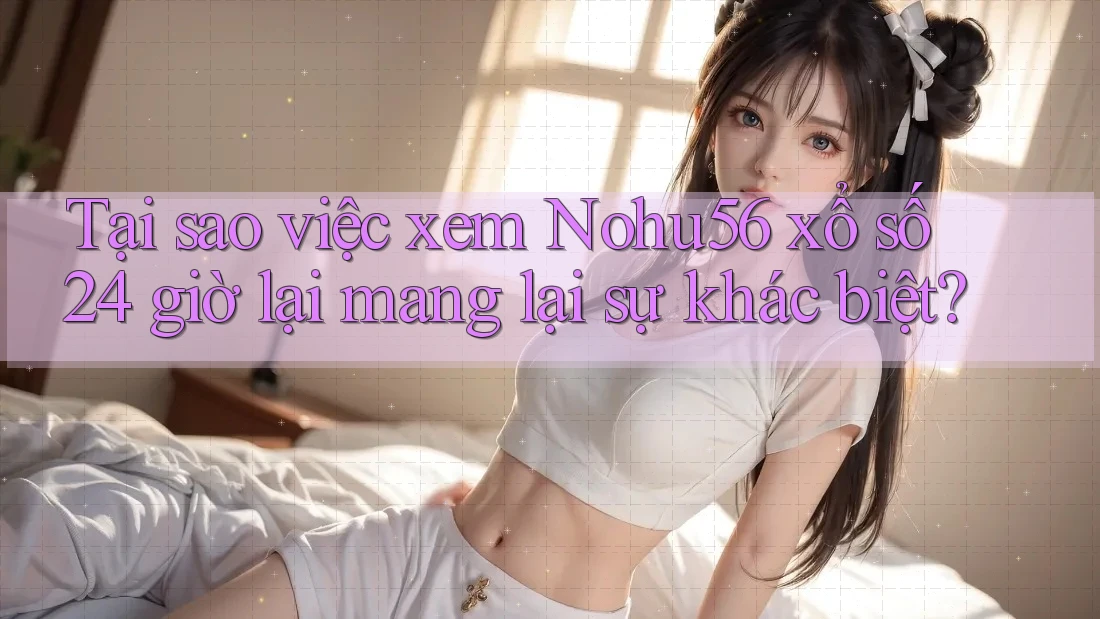 Tại sao việc xem Nohu56 xổ số 24 giờ lại mang lại sự khác biệt?