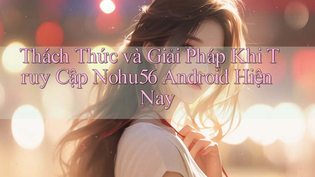 Thách Thức và Giải Pháp Khi Truy Cập Nohu56 Android Hiện Nay