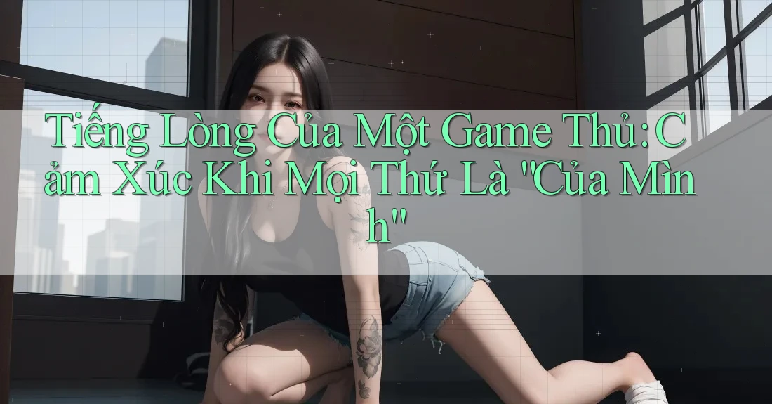 Tiếng Lòng Của Một Game Thủ: Cảm Xúc Khi Mọi Thứ Là “Của Mình”