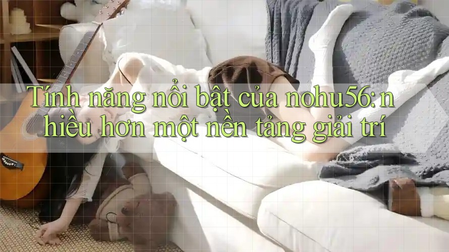 Tính năng nổi bật của nohu56: nhiều hơn một nền tảng giải trí