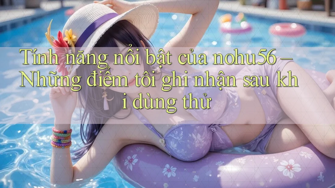 Tính năng nổi bật của nohu56 – Những điểm tôi ghi nhận sau khi dùng thử