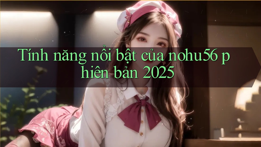 Tính năng nổi bật của nohu56 phiên bản 2025