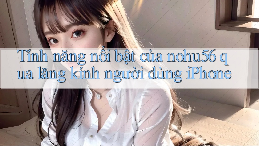 Tính năng nổi bật của nohu56 qua lăng kính người dùng iPhone