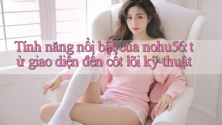 Tính năng nổi bật của nohu56: từ giao diện đến cốt lõi kỹ thuật
