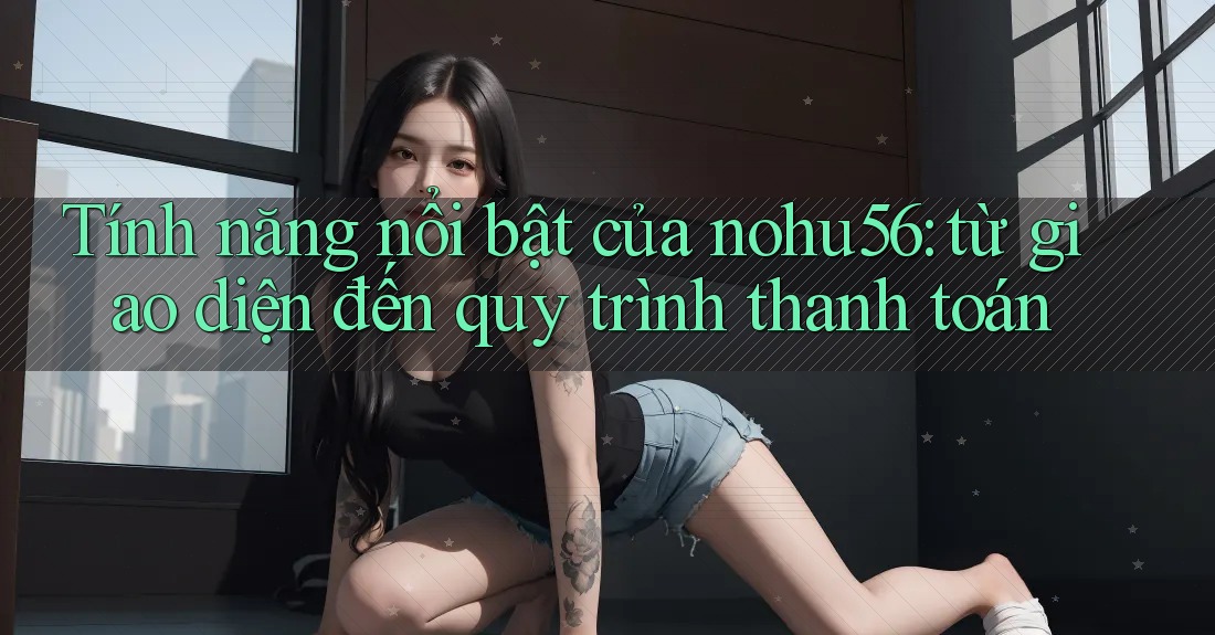 Tính năng nổi bật của nohu56: từ giao diện đến quy trình thanh toán