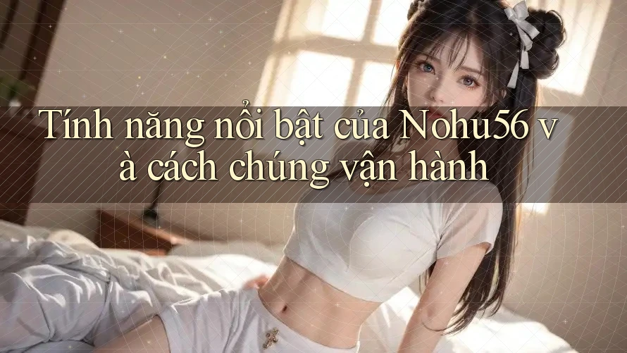 Tính năng nổi bật của Nohu56 và cách chúng vận hành