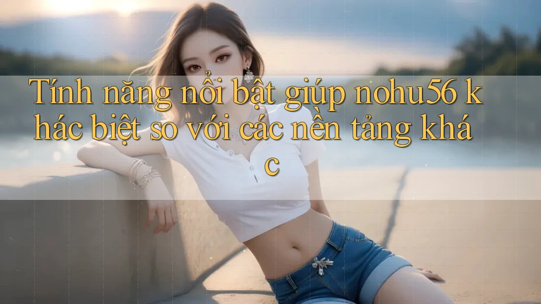 Tính năng nổi bật giúp nohu56 khác biệt so với các nền tảng khác