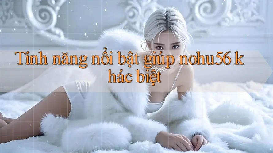 Tính năng nổi bật giúp nohu56 khác biệt