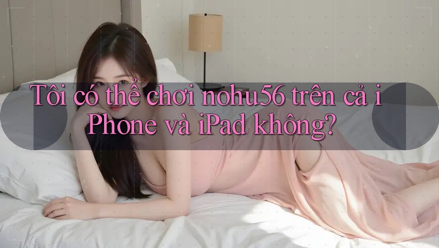 Tôi có thể chơi nohu56 trên cả iPhone và iPad không?
