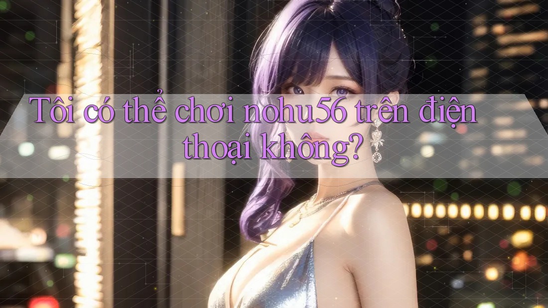 Tôi có thể chơi nohu56 trên điện thoại không?