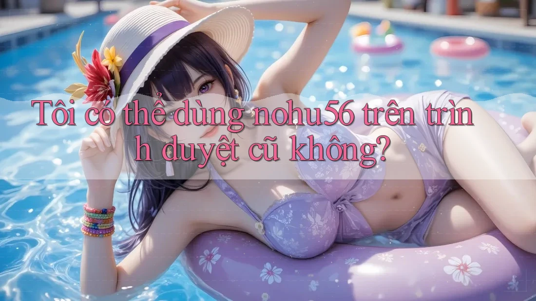 Tôi có thể dùng nohu56 trên trình duyệt cũ không?