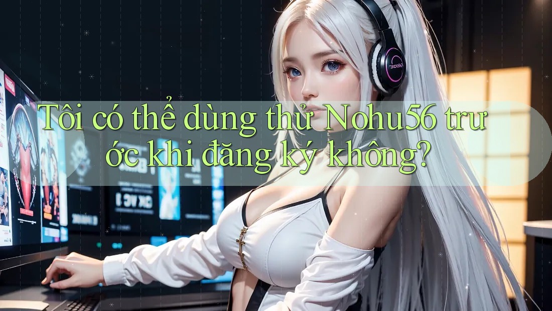 Tôi có thể dùng thử Nohu56 trước khi đăng ký không?