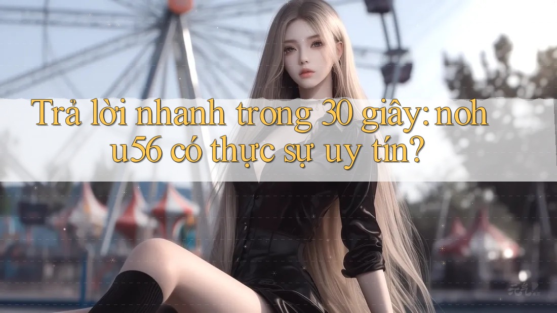Trả lời nhanh trong 30 giây: nohu56 có thực sự uy tín?