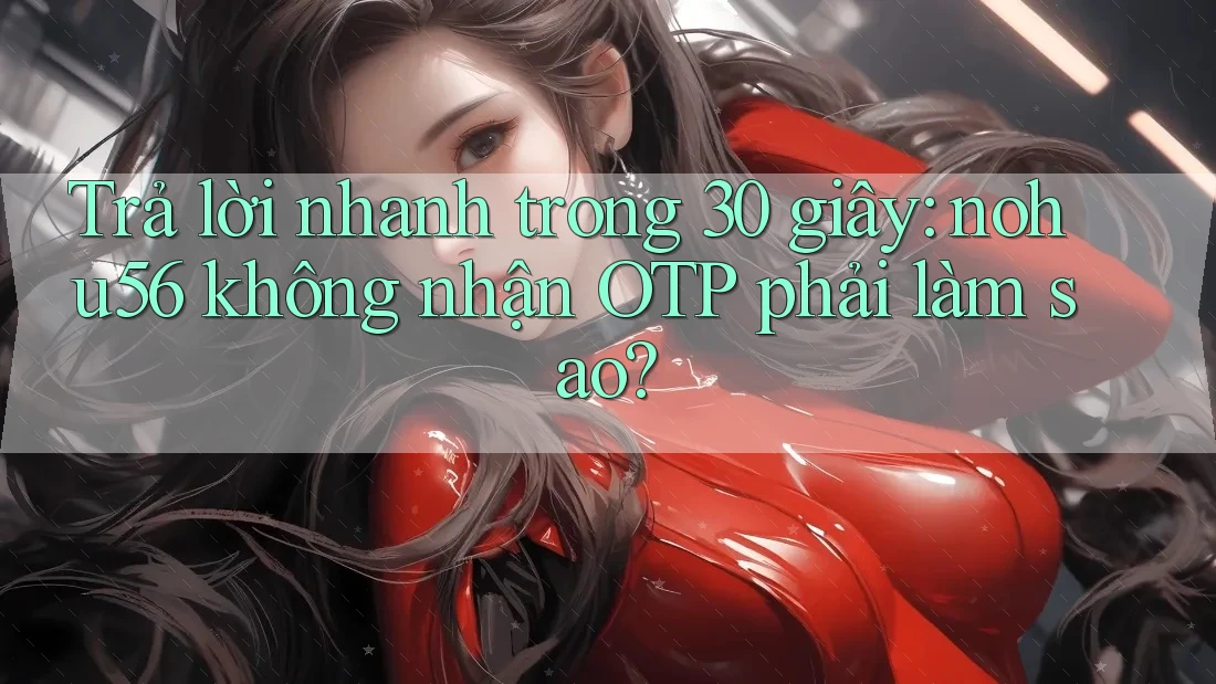 Trả lời nhanh trong 30 giây: nohu56 không nhận OTP phải làm sao?