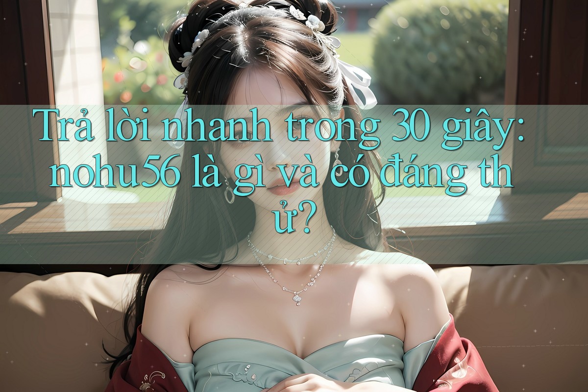 Trả lời nhanh trong 30 giây: nohu56 là gì và có đáng thử?