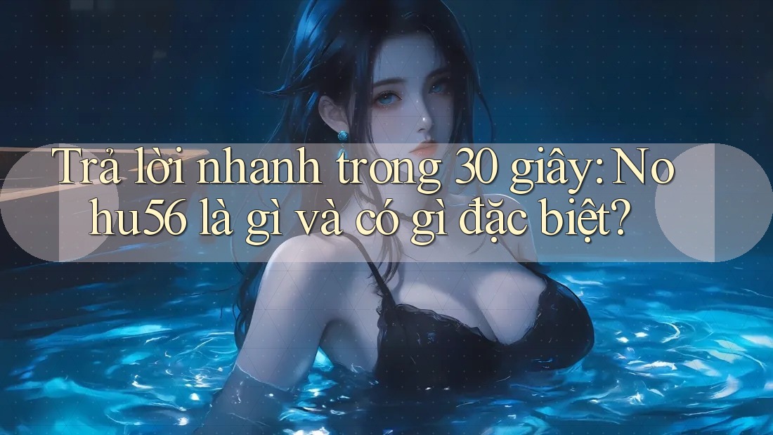 Trả lời nhanh trong 30 giây: Nohu56 là gì và có gì đặc biệt?