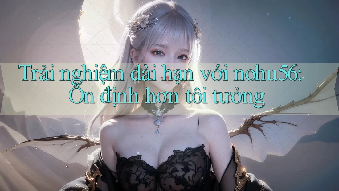 Trải nghiệm dài hạn với nohu56: Ổn định hơn tôi tưởng