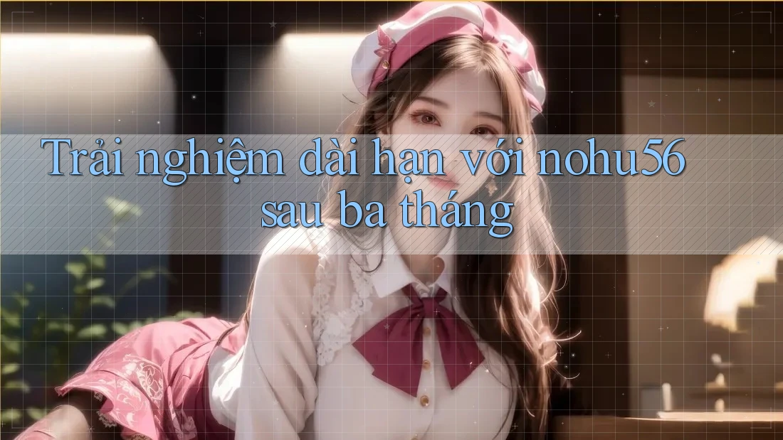 Trải nghiệm dài hạn với nohu56 sau ba tháng