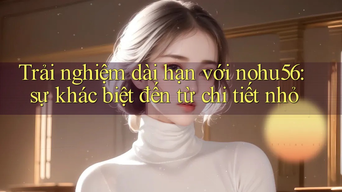 Trải nghiệm dài hạn với nohu56: sự khác biệt đến từ chi tiết nhỏ