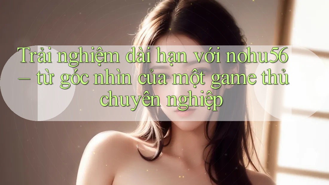 Trải nghiệm dài hạn với nohu56 – từ góc nhìn của một game thủ chuyên nghiệp
