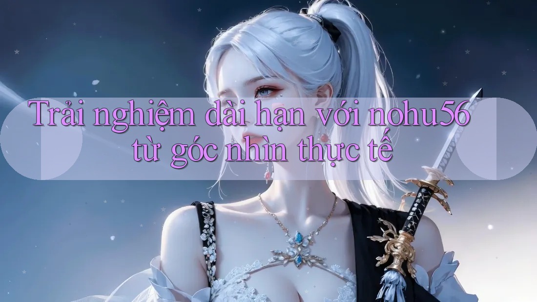 Trải nghiệm dài hạn với nohu56 từ góc nhìn thực tế