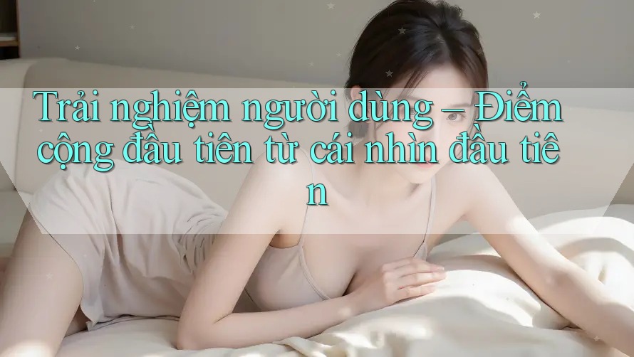 Trải nghiệm người dùng – Điểm cộng đầu tiên từ cái nhìn đầu tiên