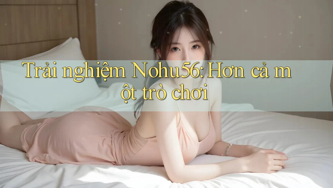 Trải nghiệm Nohu56: Hơn cả một trò chơi