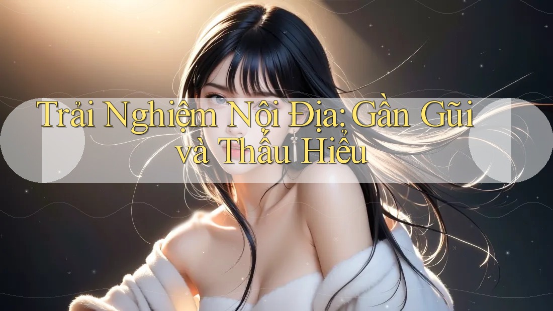 Trải Nghiệm Nội Địa: Gần Gũi và Thấu Hiểu