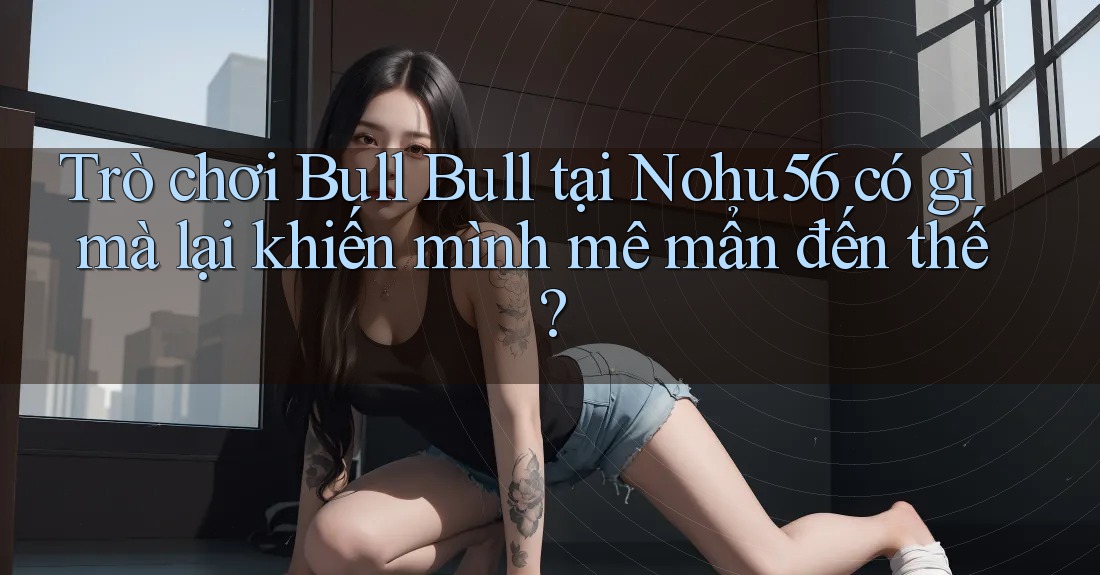Trò chơi Bull Bull tại Nohu56 có gì mà lại khiến mình mê mẩn đến thế?