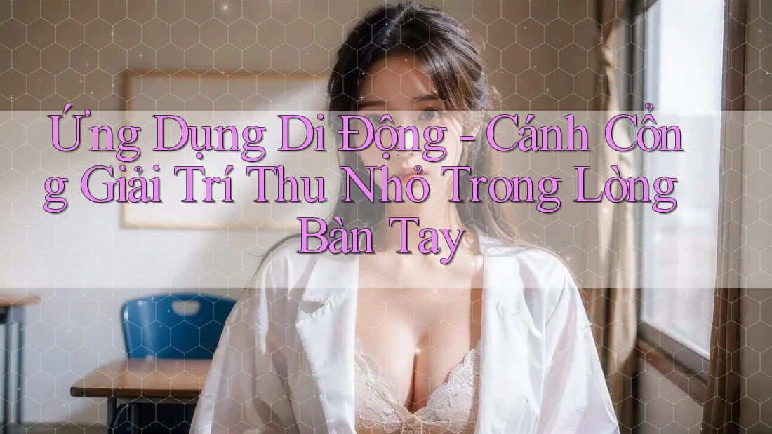 Ứng Dụng Di Động - Cánh Cổng Giải Trí Thu Nhỏ Trong Lòng Bàn Tay