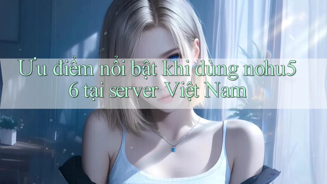 Ưu điểm nổi bật khi dùng nohu56 tại server Việt Nam