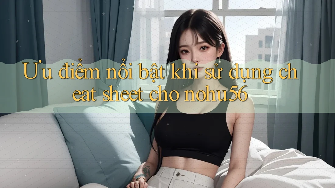 Ưu điểm nổi bật khi sử dụng cheat sheet cho nohu56