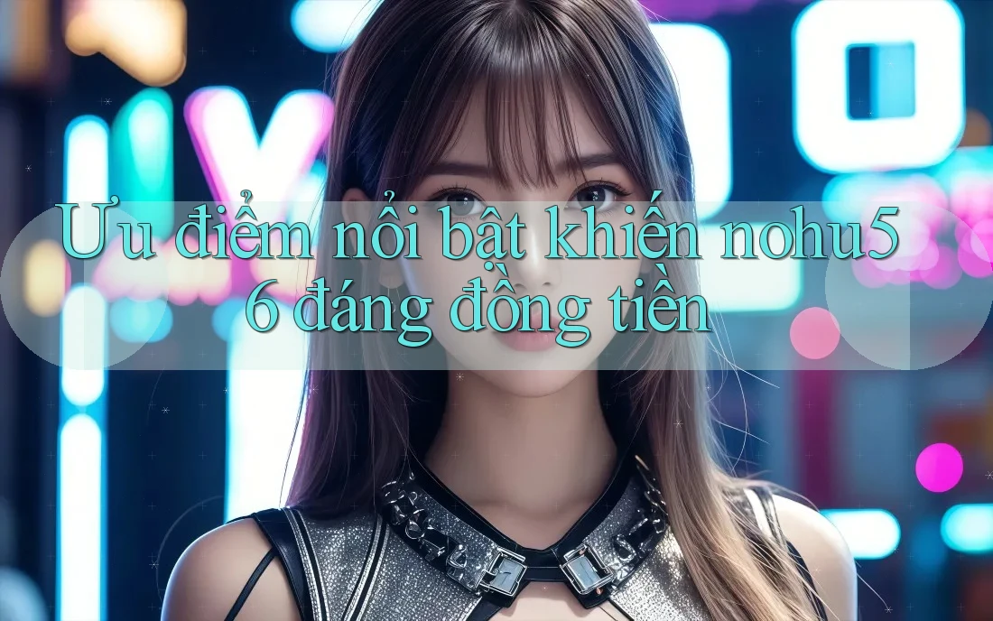 Ưu điểm nổi bật khiến nohu56 đáng đồng tiền