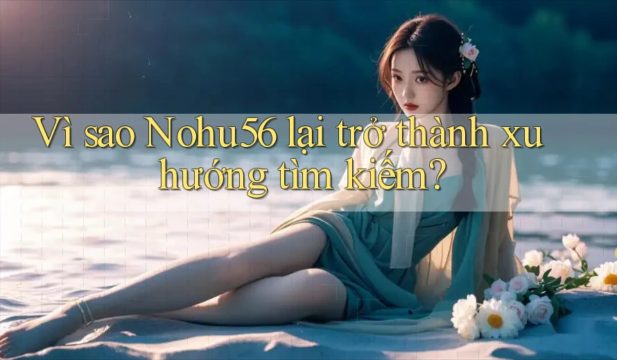 Vì sao Nohu56 lại trở thành xu hướng tìm kiếm?