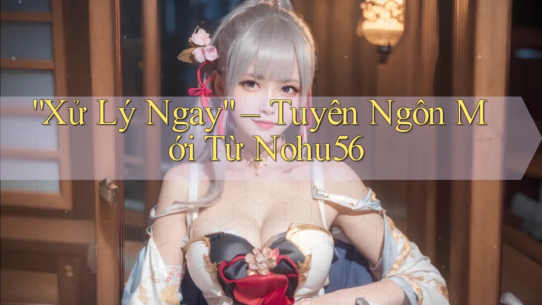 “Xử Lý Ngay” – Tuyên Ngôn Mới Từ Nohu56